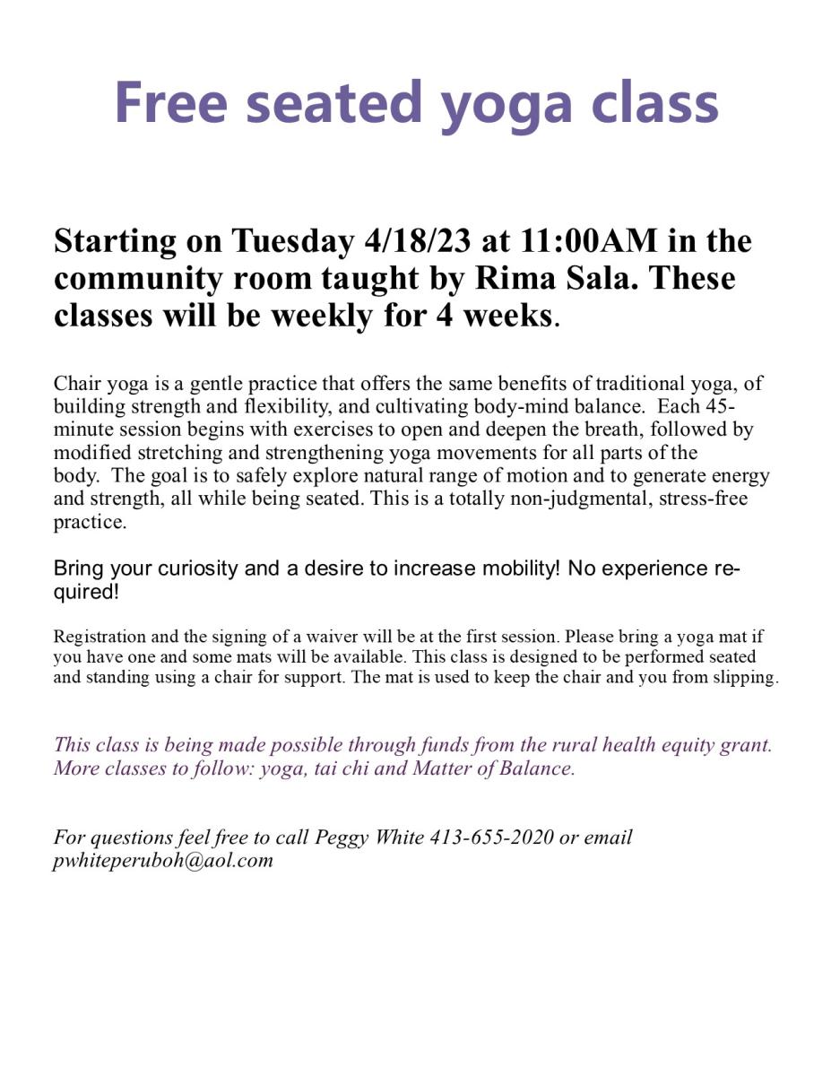 Free seated yoga class     Starting on Tuesday 4/18/23 at 11:00AM in the community room taught by Rima Sala. These classes will be weekly for 4 weeks.  Chair yoga is a gentle practice that offers the same benefits of traditional yoga, of building strength and flexibility, and cultivating body-mind balance.  Each 45-minute session begins with exercises to open and deepen the breath, followed by modified stretching and strengthening yoga movements for all parts of the body.  The goal is to safely explore natural range of motion and to generate energy and strength, all while being seated. This is a totally non-judgmental, stress-free practice.  Bring your curiosity and a desire to increase mobility! No experience required!  Registration and the signing of a waiver will be at the first session. Please bring a yoga mat if you have one and some mats will be available. This class is designed to be performed seated and standing using a chair for support. The mat is used to keep the chair and you from slipping.   This class is being made possible through funds from the rural health equity grant. More classes to follow: yoga, tai chi and Matter of Balance.   For questions feel free to call Peggy White 413-655-2020 or email pwhiteperuboh@aol.com