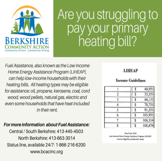   Staying Warm This Winter - BCAC Can Help  											 We all know someone - whether a friend, neighbor, family member or co-worker - who could use a little help to stay warm this winter.   Berkshire Community Action Council (BCAC)’s Heating Fuel Assistance Program, provides income eligible households with help paying their heating bills. The program is accepting applications now through April 30th.   Homeowners and renters may both be eligible to receive help paying their winter heating bills.   All primary heating types may be eligible for assistance, including oil, propane, kerosene, coal, cord wood, wood pellets, natural gas and electric.   Any household whose gross yearly income falls at or below the program income guidelines for the number of people in the household may be eligible.   For example, a household of one can have an income of up to $40,951; a household of two can have an income of up to $53,551; a household of four can have an income of up to $78,751; and, a household of five can have an income of up to $91,351 and be eligible.   Once a household is determined to be eligible for fuel assistance, the household may also be eligible for BCAC’s Heating System Repair and Replacement and Home Weatherization Assistance Programs. Eligible households may also be eligible for BCAC’s Refrigerator and Washing Machine Replacement Program, which replaces older high energy using models with new energy efficient ones.   For more information, individuals can call BCAC at 413-445-4503 (for Central/South County) or 413-663-3014 (for North County) Monday - Thursday between 9am to 3pm; or the 24-hour information line at 1-866-216-6200. The website is: www.bcacinc.org.  Don’t be left in the cold this winter. Call BCAC today.   Posted 1/28/2022, Kim Leach, Town Clerk 